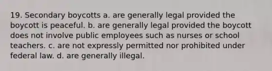 19. Secondary boycotts a. are generally legal provided the boycott is peaceful. b. are generally legal provided the boycott does not involve public employees such as nurses or school teachers. c. are not expressly permitted nor prohibited under federal law. d. are generally illegal.