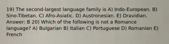 19) The second-largest language family is A) Indo-European. B) Sino-Tibetan. C) Afro-Asiatic. D) Austronesian. E) Dravidian. Answer: B 20) Which of the following is not a Romance language? A) Bulgarian B) Italian C) Portuguese D) Romanian E) French