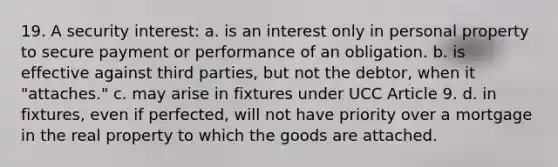 19. A security interest: a. is an interest only in personal property to secure payment or performance of an obligation. b. is effective against third parties, but not the debtor, when it "attaches." c. may arise in fixtures under UCC Article 9. d. in fixtures, even if perfected, will not have priority over a mortgage in the real property to which the goods are attached.