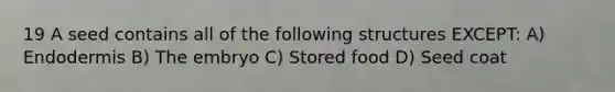 19 A seed contains all of the following structures EXCEPT: A) Endodermis B) The embryo C) Stored food D) Seed coat