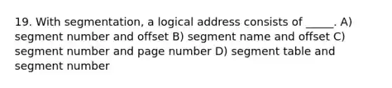 19. With segmentation, a logical address consists of _____. A) segment number and offset B) segment name and offset C) segment number and page number D) segment table and segment number