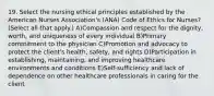 19. Select the nursing ethical principles established by the American Nurses Association's (ANA) Code of Ethics for Nurses? (Select all that apply.) A)Compassion and respect for the dignity, worth, and uniqueness of every individual B)Primary commitment to the physician C)Promotion and advocacy to protect the client's health, safety, and rights D)Participation in establishing, maintaining, and improving healthcare environments and conditions E)Self-sufficiency and lack of dependence on other healthcare professionals in caring for the client