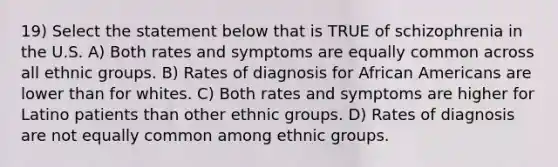 19) Select the statement below that is TRUE of schizophrenia in the U.S. A) Both rates and symptoms are equally common across all ethnic groups. B) Rates of diagnosis for African Americans are lower than for whites. C) Both rates and symptoms are higher for Latino patients than other ethnic groups. D) Rates of diagnosis are not equally common among ethnic groups.