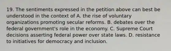 19. The sentiments expressed in the petition above can best be understood in the context of A. the rise of voluntary organizations promoting secular reforms. B. debates over the federal government's role in the economy. C. Supreme Court decisions asserting federal power over state laws. D. resistance to initiatives for democracy and inclusion.