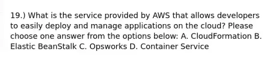 19.) What is the service provided by AWS that allows developers to easily deploy and manage applications on the cloud? Please choose one answer from the options below: A. CloudFormation B. Elastic BeanStalk C. Opsworks D. Container Service