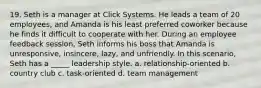 19. Seth is a manager at Click Systems. He leads a team of 20 employees, and Amanda is his least preferred coworker because he finds it difficult to cooperate with her. During an employee feedback session, Seth informs his boss that Amanda is unresponsive, insincere, lazy, and unfriendly. In this scenario, Seth has a _____ leadership style. a. relationship-oriented b. country club c. task-oriented d. team management