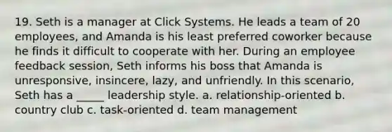 19. Seth is a manager at Click Systems. He leads a team of 20 employees, and Amanda is his least preferred coworker because he finds it difficult to cooperate with her. During an employee feedback session, Seth informs his boss that Amanda is unresponsive, insincere, lazy, and unfriendly. In this scenario, Seth has a _____ leadership style. a. relationship-oriented b. country club c. task-oriented d. team management