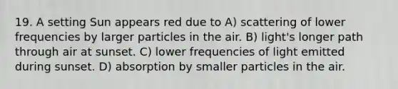 19. A setting Sun appears red due to A) scattering of lower frequencies by larger particles in the air. B) light's longer path through air at sunset. C) lower frequencies of light emitted during sunset. D) absorption by smaller particles in the air.