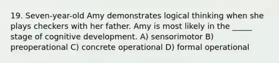 19. Seven-year-old Amy demonstrates logical thinking when she plays checkers with her father. Amy is most likely in the _____ stage of cognitive development. A) sensorimotor B) preoperational C) concrete operational D) formal operational