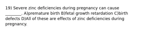 19) Severe zinc deficiencies during pregnancy can cause ________. A)premature birth B)fetal growth retardation C)birth defects D)All of these are effects of zinc deficiencies during pregnancy.