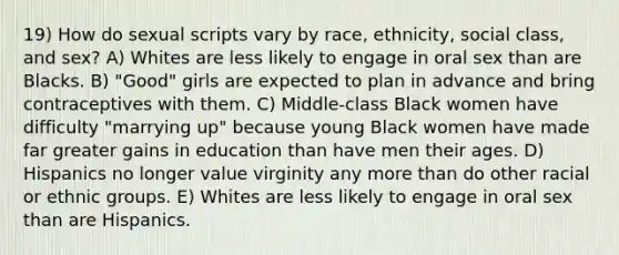 19) How do sexual scripts vary by race, ethnicity, social class, and sex? A) Whites are less likely to engage in oral sex than are Blacks. B) "Good" girls are expected to plan in advance and bring contraceptives with them. C) Middle-class Black women have difficulty "marrying up" because young Black women have made far greater gains in education than have men their ages. D) Hispanics no longer value virginity any more than do other racial or ethnic groups. E) Whites are less likely to engage in oral sex than are Hispanics.