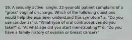 19. A sexually active, single, 22-year-old patient complains of a "gross" vaginal discharge. Which of the following questions would help the examiner understand this symptom? a. "Do you use condoms?" b. "What type of oral contraceptives do you take?" c. "At what age did you start menstruating?" d. "Do you have a family history of ovarian or breast cancer?"