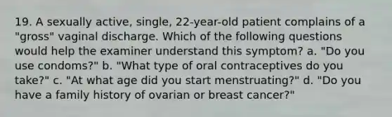 19. A sexually active, single, 22-year-old patient complains of a "gross" vaginal discharge. Which of the following questions would help the examiner understand this symptom? a. "Do you use condoms?" b. "What type of oral contraceptives do you take?" c. "At what age did you start menstruating?" d. "Do you have a family history of ovarian or breast cancer?"