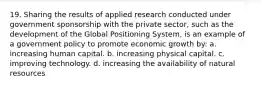 19. Sharing the results of applied research conducted under government sponsorship with the private sector, such as the development of the Global Positioning System, is an example of a government policy to promote economic growth by: a. increasing human capital. b. increasing physical capital. c. improving technology. d. increasing the availability of natural resources