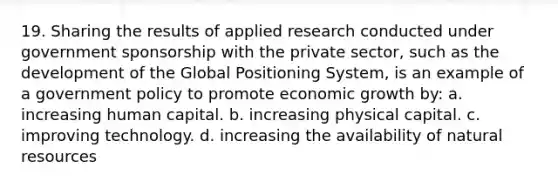 19. Sharing the results of applied research conducted under government sponsorship with the private sector, such as the development of the Global Positioning System, is an example of a government policy to promote economic growth by: a. increasing human capital. b. increasing physical capital. c. improving technology. d. increasing the availability of natural resources