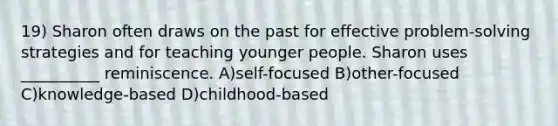 19) Sharon often draws on the past for effective problem-solving strategies and for teaching younger people. Sharon uses __________ reminiscence. A)self-focused B)other-focused C)knowledge-based D)childhood-based