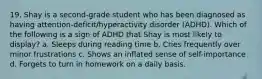 19. Shay is a second-grade student who has been diagnosed as having attention-deficit/hyperactivity disorder (ADHD). Which of the following is a sign of ADHD that Shay is most likely to display? a. Sleeps during reading time b. Cries frequently over minor frustrations c. Shows an inflated sense of self-importance d. Forgets to turn in homework on a daily basis.