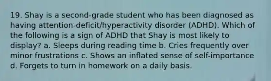 19. Shay is a second-grade student who has been diagnosed as having attention-deficit/hyperactivity disorder (ADHD). Which of the following is a sign of ADHD that Shay is most likely to display? a. Sleeps during reading time b. Cries frequently over minor frustrations c. Shows an inflated sense of self-importance d. Forgets to turn in homework on a daily basis.