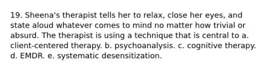 19. Sheena's therapist tells her to relax, close her eyes, and state aloud whatever comes to mind no matter how trivial or absurd. The therapist is using a technique that is central to a. client-centered therapy. b. psychoanalysis. c. cognitive therapy. d. EMDR. e. systematic desensitization.