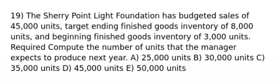 19) The Sherry Point Light Foundation has budgeted sales of 45,000 units, target ending finished goods inventory of 8,000 units, and beginning finished goods inventory of 3,000 units. Required Compute the number of units that the manager expects to produce next year. A) 25,000 units B) 30,000 units C) 35,000 units D) 45,000 units E) 50,000 units