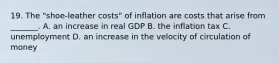 19. The​ "shoe-leather costs" of inflation are costs that arise from​ _______. A. an increase in real GDP B. the inflation tax C. unemployment D. an increase in the velocity of circulation of money