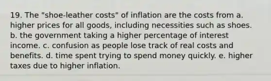 19. The "shoe-leather costs" of inflation are the costs from a. higher prices for all goods, including necessities such as shoes. b. the government taking a higher percentage of interest income. c. confusion as people lose track of real costs and benefits. d. time spent trying to spend money quickly. e. higher taxes due to higher inflation.