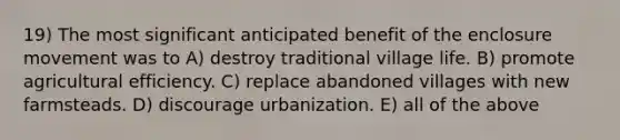 19) The most significant anticipated benefit of the enclosure movement was to A) destroy traditional village life. B) promote agricultural efficiency. C) replace abandoned villages with new farmsteads. D) discourage urbanization. E) all of the above