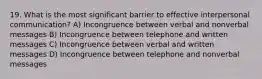 19. What is the most significant barrier to effective interpersonal communication? A) Incongruence between verbal and nonverbal messages B) Incongruence between telephone and written messages C) Incongruence between verbal and written messages D) Incongruence between telephone and nonverbal messages