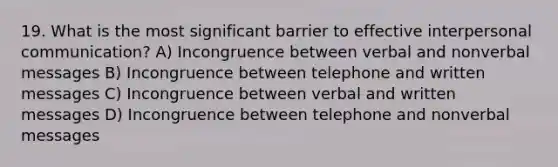 19. What is the most significant barrier to effective interpersonal communication? A) Incongruence between verbal and nonverbal messages B) Incongruence between telephone and written messages C) Incongruence between verbal and written messages D) Incongruence between telephone and nonverbal messages