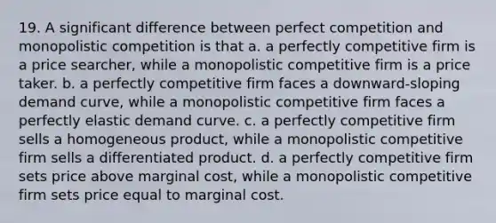 19. A significant difference between perfect competition and monopolistic competition is that a. a perfectly competitive firm is a price searcher, while a monopolistic competitive firm is a price taker. b. a perfectly competitive firm faces a downward-sloping demand curve, while a monopolistic competitive firm faces a perfectly elastic demand curve. c. a perfectly competitive firm sells a homogeneous product, while a monopolistic competitive firm sells a differentiated product. d. a perfectly competitive firm sets price above marginal cost, while a monopolistic competitive firm sets price equal to marginal cost.