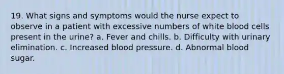 19. What signs and symptoms would the nurse expect to observe in a patient with excessive numbers of white blood cells present in the urine? a. Fever and chills. b. Difficulty with urinary elimination. c. Increased blood pressure. d. Abnormal blood sugar.