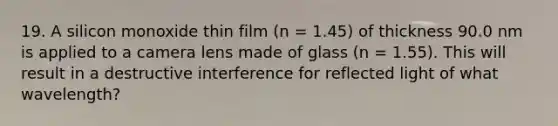 19. A silicon monoxide thin film (n = 1.45) of thickness 90.0 nm is applied to a camera lens made of glass (n = 1.55). This will result in a destructive interference for reflected light of what wavelength?