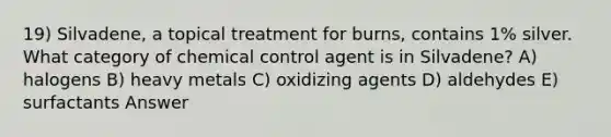 19) Silvadene, a topical treatment for burns, contains 1% silver. What category of chemical control agent is in Silvadene? A) halogens B) heavy metals C) oxidizing agents D) aldehydes E) surfactants Answer