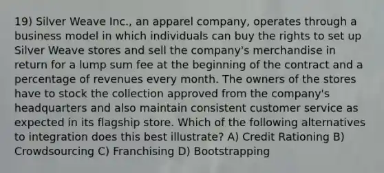 19) Silver Weave Inc., an apparel company, operates through a business model in which individuals can buy the rights to set up Silver Weave stores and sell the company's merchandise in return for a lump sum fee at the beginning of the contract and a percentage of revenues every month. The owners of the stores have to stock the collection approved from the company's headquarters and also maintain consistent customer service as expected in its flagship store. Which of the following alternatives to integration does this best illustrate? A) Credit Rationing B) Crowdsourcing C) Franchising D) Bootstrapping