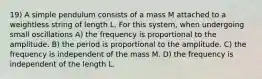 19) A simple pendulum consists of a mass M attached to a weightless string of length L. For this system, when undergoing small oscillations A) the frequency is proportional to the amplitude. B) the period is proportional to the amplitude. C) the frequency is independent of the mass M. D) the frequency is independent of the length L.