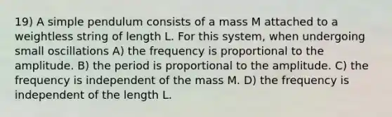 19) A simple pendulum consists of a mass M attached to a weightless string of length L. For this system, when undergoing small oscillations A) the frequency is proportional to the amplitude. B) the period is proportional to the amplitude. C) the frequency is independent of the mass M. D) the frequency is independent of the length L.