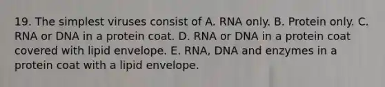 19. The simplest viruses consist of A. RNA only. B. Protein only. C. RNA or DNA in a protein coat. D. RNA or DNA in a protein coat covered with lipid envelope. E. RNA, DNA and enzymes in a protein coat with a lipid envelope.