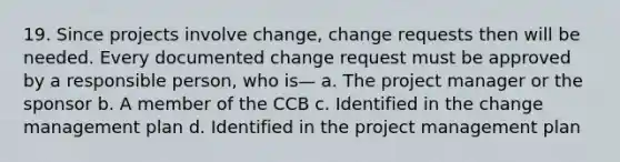 19. Since projects involve change, change requests then will be needed. Every documented change request must be approved by a responsible person, who is— a. The project manager or the sponsor b. A member of the CCB c. Identified in the change management plan d. Identified in the project management plan