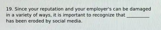 19. Since your reputation and your employer's can be damaged in a variety of ways, it is important to recognize that __________ has been eroded by social media.