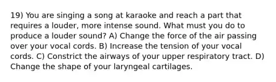 19) You are singing a song at karaoke and reach a part that requires a louder, more intense sound. What must you do to produce a louder sound? A) Change the force of the air passing over your vocal cords. B) Increase the tension of your vocal cords. C) Constrict the airways of your upper respiratory tract. D) Change the shape of your laryngeal cartilages.