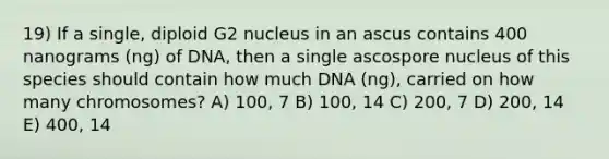 19) If a single, diploid G2 nucleus in an ascus contains 400 nanograms (ng) of DNA, then a single ascospore nucleus of this species should contain how much DNA (ng), carried on how many chromosomes? A) 100, 7 B) 100, 14 C) 200, 7 D) 200, 14 E) 400, 14