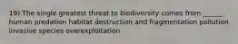 19) The single greatest threat to biodiversity comes from ______. human predation habitat destruction and fragmentation pollution invasive species overexploitation