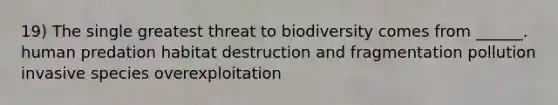 19) The single greatest threat to biodiversity comes from ______. human predation habitat destruction and fragmentation pollution invasive species overexploitation