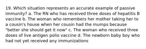 19. Which situation represents an accurate example of passive immunity? a. The RN who has received three doses of hepatitis B vaccine b. The woman who remembers her mother taking her to a cousin's house when her cousin had the mumps because "better she should get it now" c. The woman who received three doses of live antigen polio vaccine d. The newborn baby boy who had not yet received any immunizations