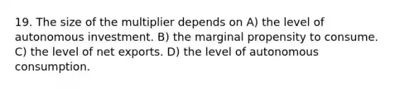 19. The size of the multiplier depends on A) the level of autonomous investment. B) the marginal propensity to consume. C) the level of net exports. D) the level of autonomous consumption.