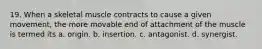 19. When a skeletal muscle contracts to cause a given movement, the more movable end of attachment of the muscle is termed its a. origin. b. insertion. c. antagonist. d. synergist.