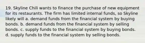 19. Skyline Chili wants to finance the purchase of new equipment for its restaurants. The firm has limited internal funds, so Skyline likely will a. demand funds from the financial system by buying bonds. b. demand funds from the financial system by selling bonds. c. supply funds to the financial system by buying bonds. d. supply funds to the financial system by selling bonds.