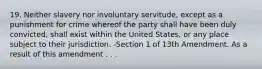 19. Neither slavery nor involuntary servitude, except as a punishment for crime whereof the party shall have been duly convicted, shall exist within the United States, or any place subject to their jurisdiction. -Section 1 of 13th Amendment. As a result of this amendment . . .