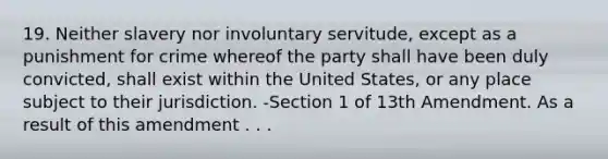 19. Neither slavery nor involuntary servitude, except as a punishment for crime whereof the party shall have been duly convicted, shall exist within the United States, or any place subject to their jurisdiction. -Section 1 of 13th Amendment. As a result of this amendment . . .