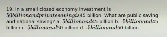 19. In a small closed economy investment is 50 billion and private saving is45 billion. What are public saving and national saving? a. 5 billion and45 billion b. -5 billion and45 billion c. 5 billion and50 billion d. -5 billion and50 billion